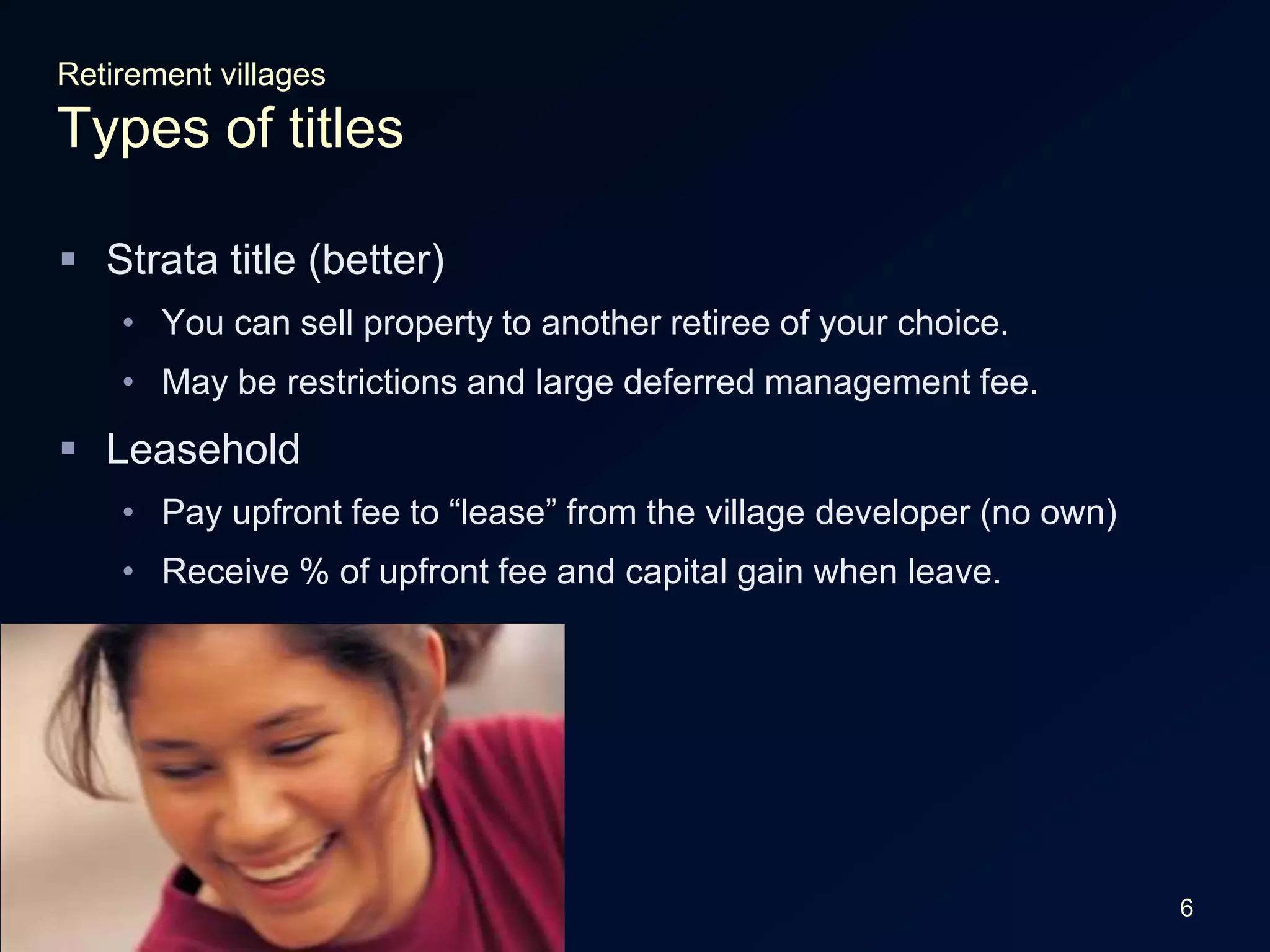 6Retirement villagesTypes of titlesStrata title (better)You can sell property to another retiree of your choice.May be restrictions and large deferred management fee.LeaseholdPay upfront fee to “lease” from the village developer (no own)Receive % of upfront fee and capital gain when leave.