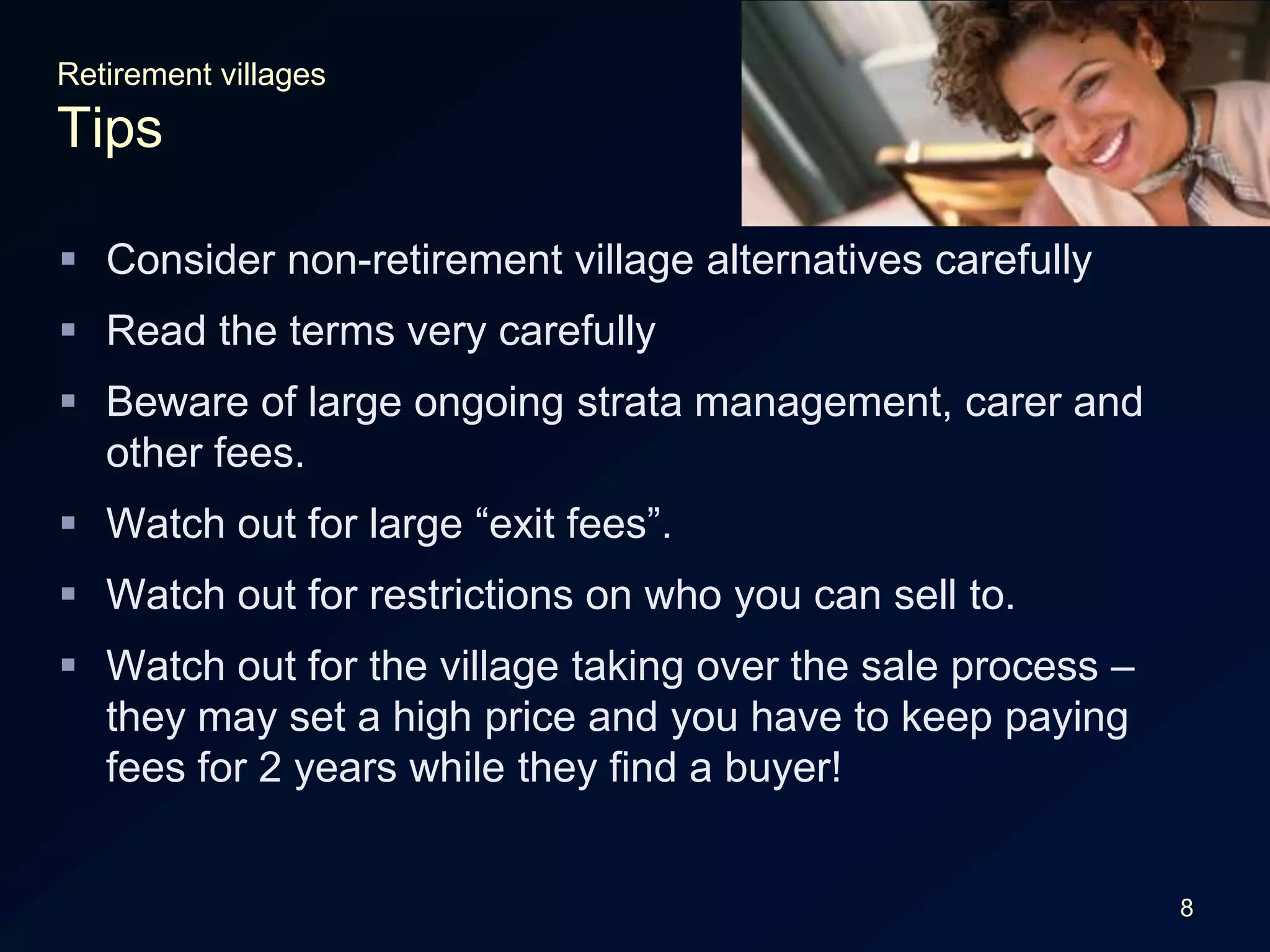 8Retirement villagesTipsConsider non-retirement village alternatives carefullyRead the terms very carefullyBeware of large ongoing strata management, carer and other fees.Watch out for large “exit fees”.Watch out for restrictions on who you can sell to.Watch out for the village taking over the sale process – they may set a high price and you have to keep paying fees for 2 years while they find a buyer!