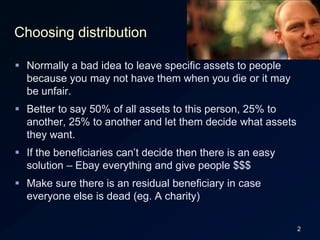 2Choosing distributionNormally a bad idea to leave specific assets to people because you may not have them when you die or it may be unfair.Better to say 50% of all assets to this person, 25% to another, 25% to another and let them decide what assets they want.If the beneficiaries can’t decide then there is an easy solution – Ebay everything and give people $$$Make sure there is an residual beneficiary in case everyone else is dead (eg. A charity)