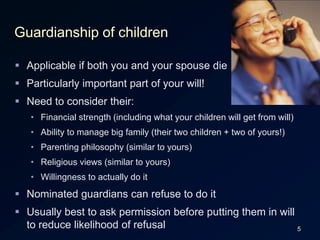 5Guardianship of childrenApplicable if both you and your spouse dieParticularly important part of your will!Need to consider their:Financial strength (including what your children will get from will)Ability to manage big family (their two children + two of yours!)Parenting philosophy (similar to yours)Religious views (similar to yours)Willingness to actually do itNominated guardians can refuse to do itUsually best to ask permission before putting them in will to reduce likelihood of refusal