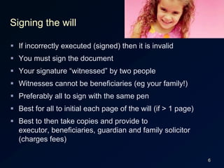 6Signing the willIf incorrectly executed (signed) then it is invalidYou must sign the documentYour signature “witnessed” by two peopleWitnesses cannot be beneficiaries (eg your family!)Preferably all to sign with the same penBest for all to initial each page of the will (if > 1 page)Best to then take copies and provide to executor, beneficiaries, guardian and family solicitor (charges fees)