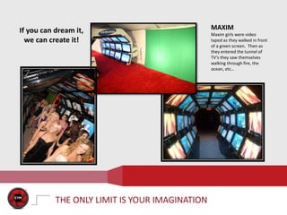 If you can dream it,                            MAXIM
                                                Maxim girls were video
  we can create it!                             taped as they walked in front
                                                of a green screen. Then as
                                                they entered the tunnel of
                                                TV’s they saw themselves
                                                walking through fire, the
                                                ocean, etc…

                                        `




           THE ONLY LIMIT IS YOUR IMAGINATION
 