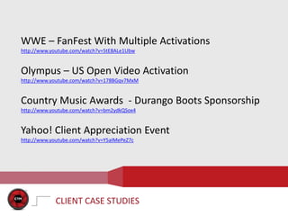 WWE – FanFest With Multiple Activations
http://www.youtube.com/watch?v=5tE8ALe1Ubw


Olympus – US Open Video Activation
http://www.youtube.com/watch?v=178BGqv7MxM


Country Music Awards - Durango Boots Sponsorship
http://www.youtube.com/watch?v=bm2ydkQSox4


Yahoo! Client Appreciation Event
http://www.youtube.com/watch?v=Y5aIMePeZ7c




            CLIENT CASE STUDIES
 