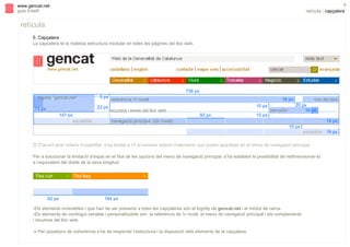 s

8

www.gencat.net
guia d’estil

retícula | capçalera

retícula
5. Capçalera
La capçalera té la mateixa estructura modular en totes les pàgines del lloc web.

736 px
logotip "gencat.net"

5 px
22 px

73 px
147 px
escalable

16 px

referència 1r nivell
recursos i eines del lloc web

10 px
92 px

10 px

cercador

cos del text
20 px
16 px
16 px

navegació principal (2n nivell)
10 px

escalable 16 px
" D'acord amb criteris d’usabilitat, s’ha limitat a 12 el nombre màxim d’elements que poden aparèixer en el menú de navegació principal.
Per a solucionar la limitació d’espai en el títol de les opcions del menú de navegació principal, s’ha establert la possibilitat de redimensionar-lo
a l’equivalent del doble de la seva longitud.

92 px

184 px

-Els elements invariables i que han de ser presents a totes les capçaleres són el logotip de gencat.net i el mòdul de cerca.
-Els elements de contingut variable i personalitzable són: la referència de 1r nivell, el menú de navegació principal i els complements
i recursos del lloc web.
!

Per qüestions de coherència s’ha de respectar l’estructura i la disposició dels elements de la capçalera.

 
