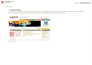 s

www.gencat.net
guia d’estil

13

retícula | tipologia de pàgines

retícula
7. Tipologia de pàgines
El lloc web és un ens viu en constant creixement i evolució. No és possible descriure tots els tipus de pàgina que en un futur es necessitaran
per a requeriments concrets. Per això en aquesta guia només es defineixen els tres tipus de pàgina bàsics.

Pàgina d'inici

 