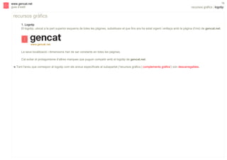 s

www.gencat.net
guia d’estil

16

recursos gràfics | logotip

recursos gràfics
1. Logotip
El logotip, ubicat a la part superior esquerra de totes les pàgines, substitueix el que fins ara ha estat vigent i enllaça amb la pàgina d’inici de gencat.net.

La seva localització i dimensions han de ser constants en totes les pàgines.
Cal evitar el protagonisme d’altres marques que puguin competir amb el logotip de gencat.net.
!

Tant l'arxiu que correspon al logotip com els arxius especificats al subapartat ('recursos gràfics | complements gràfics') són descarregables.

 