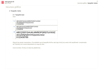 s

17

www.gencat.net
guia d’estil

recursos gràfics | tipografia i textos

recursos gràfics
2. Tipografia i textos
2.1. Tipografia base
Arial
11

ABCÇDEFGHIJKLMNÑOPQRSTUVWXZ
abcçdefghijklmnñopqrstuvwxz
0123456789

9

ABCÇDEFGHIJKLMNÑOPQRSTUVWXZ
abcçdefghijklmnñopqrstuvwxz
0123456789

18

ABCÇDEFGHIJKLMNÑOPQRSTUVWXZ
abcçdefghijklmnñopqrstuvwxz
0123456789

Seguint les pautes corporatives, s’ha establert que la tipografia del lloc web sigui Arial (una versió més equilibrada i compensada
de l’Helvètica en la seva interpretació en mapa de bits).
Lliure de drets. S’inclou en totes les plataformes.

 