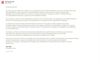 s

www.gencat.net
guia d’estil

presentació
Els canvis que es produeixen a internet com a conseqüència de les seves possibilitats i el ritme de creixement dels webs
dels departaments i dels organismes de la Generalitat de Catalunya provoca que els criteris de disseny gràfic
establerts amb la finalitat d’oferir als ciutadans una imatge corporativa homogènia, coherent i unificada del portal
de la Generalitat de Catalunya, el gencat, quedin ràpidament obsolets.
Es fa necessari, per tant, revisar periòdicament aquests criteris de disseny gràfic i de navegació per tal d’establir elements
comuns a tot el portal gencat, als webs dels departaments i als organismes de la Generalitat de Catalunya.
La present Guia d’estil, aprovada mitjançant l’Acord de Govern de 8 de gener de 2003, estableix unes pautes
de disseny gràfic comunes pensades per permetre que la imatge corporativa de la Generalitat es projecti d’una manera
correcta i unificada, però també atractiva, moderna i actual. Per aquesta raó, la navegació i la usabilitat que s’estableixen
en són elements clau.
Cal destacar, també, que la Guia ha estat pensada especialment per garantir l’accés a la informació a les persones
amb disminució, seguint les indicacions de l’Acord de Govern sobre accessibilitat de 26 de juny de 2001
i les pautes internacionalment establertes pels organismes competents en la matèria.
Des dels seus inicis l’any 1995, quan emergien a la xarxa els primers webs, el gencat ha mantingut la seva voluntat de millora
constant, evolucionant i creixent en continguts amb la voluntat d’oferir un servei de qualitat als ciutadans.
El disseny, la navegació i l’arquitectura de continguts que s’estableixen en aquesta Guia d’estil responen a aquest
objectiu últim.
Artur Mas
Conseller en cap
Gener 2003

 