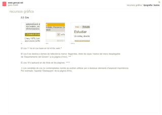 s

18

www.gencat.net
guia d’estil

recursos gràfics | tipografia i textos

recursos gràfics
2.2. Cos

*

**

***

El cos 11 és el cos base en tot el lloc web.*
El cos 9 es destina a temes de rellevància menor: llegendes, drets de còpia i textos del menú desplegable
de ‘Departaments del Govern’ (a la pàgina d’inici). **
El cos 18 s’aplicarà en els títols de les pàgines. ***
! Les variables de cos no contemplades només es podran utilitzar per a destacar elements d’especial importància.
Per exemple, l’apartat ‘Destaquem’ de la pàgina d'inici.

 