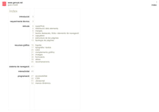 s

1

www.gencat.net
guia d’estil

índex

índex
introducció

2

requeriments tècnics

3

retícula

4
5
6
7
8
9
13

recursos gràfics 16
17
20
31
34
38
39
40

superfície
distribució dels elements
marges
textos destacats, títols i elements de navegació
capçalera
estructura de les pàgines
tipologia de pàgines
logotip
tipografia i textos
color
complements gràfics
imatges
formularis
altres
recomanacions

sistema de navegació 41
interactivitat 45
programació 47
50
51
52

accessibilitat
CSS
Javascript
menús dinàmics

 
