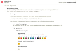 s

31

www.gencat.net
guia d’estil

recursos gràfics | complements gràfics

recursos gràfics
4. Complements gràfics
La construcció de gencat.net abasta i depèn de tots els seus complements gràfics, com la iconografia dels menús
o els recursos per a ressaltar incidències en els continguts d’una pàgina.
4.1. Iconografia
" S’ha d’evitar la presència d’iconografia com a recurs habitual per a representar conceptes.
Les icones han de ser clares i sintètiques per a orientar millor a l’usuari.
Totes les icones, encara que siguin fàcilment recognoscibles, han de tenir associada una llegenda.
4.1.1. Característiques gràfiques
Les línies han de tenir poc pes gràfic, no han d’estar suavitzades i han de facilitar la seva integració amb el text.
4.1.2. Tipus d’icones
4.1.2.1. Menús desplegables
Menú principal
* Correspondències de color (veure també l'apartat color).
1

2

3

4

5

6

7

Menú de ‘Departaments del Govern’

Menú de continguts

8

9

10

11

12 *

 