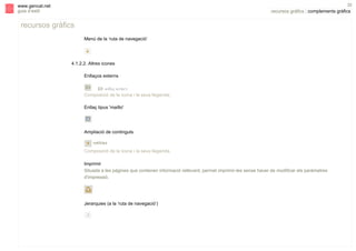 s

32

www.gencat.net
guia d’estil

recursos gràfics | complements gràfics

recursos gràfics
Menú de la ‘ruta de navegació’

4.1.2.2. Altres icones
Enllaços externs

Composició de la icona i la seva llegenda.
Enllaç tipus 'mailto'

Ampliació de continguts

Composició de la icona i la seva llegenda.
Imprimir
Situada a les pàgines que contenen informació rellevant, permet imprimir-les sense haver de modificar els paràmetres
d'impressió.

Jerarquies (a la ‘ruta de navegació’)

 