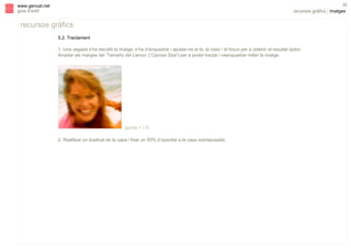 s

35

www.gencat.net
guia d’estil

recursos gràfics | imatges

recursos gràfics
5.2. Tractament
1. Una vegada s’ha escollit la imatge, s’ha d’enquadrar i ajustar-ne el to, el color i el focus per a obtenir el resultat òptim.
Ampliar els marges del ‘Tamaño del Lienzo’ (‘Canvas Size’) per a poder tractar i reenquadrar millor la imatge.

(punts 1 i 2)
2. Realitzar un duplicat de la capa i fixar un 50% d’opacitat a la capa sobreposada.

 