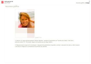 s

36

www.gencat.net
guia d’estil

recursos gràfics | imatges

recursos gràfics

(punts 3 i 4)
3. Aplicar a la capa semitransparent l’efecte ‘Mosaico’, ajustant el paràmetre de ‘Tamaño de Celda’ (‘Cell Size’)
entre els valors 70 i 130 píxels, segons el resultat que es vulgui obtenir.
4. Reposicionar la capa (si és necessari) i reajustar els paràmetres d’opacitat, contrast i saturació de cada un dels mosaics
o de tota la imatge per a compensar les pèrdues de densitat.

 