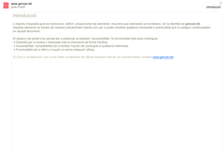 s

www.gencat.net
guia d’estil

2

introducció

introducció
L’objectiu d’aquesta guia és transcriure, definir i proporcionar els elements i recursos que intervenen en el disseny i en la identitat de gencat.net.
Aquests elements es tracten de manera suficientment oberta com per a poder resoldre qualsevol necessitat o eventualitat que no estiguin contemplades
en aquest document.
El disseny del portal s’ha pensat per a potenciar la claredat, l’accessibilitat i la funcionalitat dels seus continguts.
! Claredat per a mostrar i interpretar tota la informació de forma intuïtiva.
! Accessibilitat i compatibilitat per a facilitar l’accés als continguts a qualsevol internauta.
! Funcionalitat per a oferir a l’usuari un servei adequat i eficaç.
" Com a complement i per a una millor comprensió de l'abast d'aquest manual, és imprescindible conèixer www.gencat.net.

 