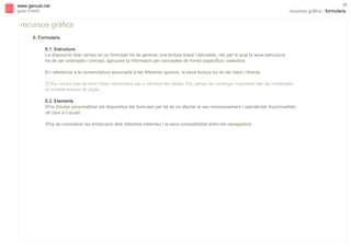 s

www.gencat.net
guia d’estil

38

recursos gràfics | formularis

recursos gràfics
6. Formularis
6.1. Estructura
La disposició dels camps en un formulari ha de generar una lectura lineal i tabulable, raó per la qual la seva estructura
ha de ser ordenada i concisa, agrupant la informació per conceptes de forma específica i selectiva.
En referència a la nomenclatura associada a les diferents opcions, la seva lectura ha de ser clara i directa.
" Els camps han de tenir l’àrea necessària per a introduir les dades. Els camps de contingut invariable han de contemplar
el nombre exacte de dígits.
6.2. Elements
S'ha d'evitar personalitzar els dispositius del formulari per tal de no afectar el seu reconeixement i operativitat (funcionalitat)
de cara a l’usuari.
S'ha de considerar les limitacions dels diferents sistemes i la seva compatibilitat entre els navegadors.

 