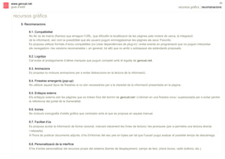 s

www.gencat.net
guia d’estil

40

recursos gràfics | recomanacions

recursos gràfics
8. Recomanacions
8.1. Compatibilitat
No fer ús de marcs (frames) que amaguin l’URL, que dificultin la localització de les pàgines pels motors de cerca, la integració
de la informació, així com la possibilitat que els usuaris puguin emmagatzemar les pàgines als seus ‘Favorits’.
Es proposa utilitzar formats d’arxiu compatibles (no crear dependències de plug-in) i evitar events en programació que no puguin interpretar
els navegadors i les versions recomanades i, en general, tot allò que no arribi o sobrepassi els estàndards proposats.
8.2. Logotips
Cal evitar el protagonisme d’altres marques que puguin competir amb el logotip de gencat.net.
8.3. Animacions
Es proposa no incloure animacions per a evitar distraccions en la lectura de la informació.
8.4. Finestres emergents (pop-up)
No utilitzar aquest tipus de finestres si no són necessàries per a la claredat de la informació presentada en la pàgina.
8.5. Enllaços externs
Els enllaços externs són les pàgines que es troben fora del domini de gencat.net i s’obriran en una finestra nova i superposada per a evitar perdre
la referència del portal de la Generalitat.
8.6. Icones
No incloure iconografia d’estils gràfics que contrastin amb el que es proposa en aquest manual.
8.7. Facilitat d’ús
Es proposa acotar la informació de forma racional, marcant clarament les línies de lectura i les jerarquies (per a permetre una lectura directa
i relaxada).
A l'hora de publicar documents adjunts, s'ha d'informar del seu pes en bytes per tal que l'usuari pugui avaluar el possible temps de descàrrega.
8.8. Personalització de la interfície
S’ha d’evitar personalitzar els recursos propis del sistema (barres de desplaçament, camps de text, check boxes, radio buttons, etc.).

 