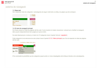 s

www.gencat.net
guia d’estil

42

sistema de navegació

sistema de navegació
1.3. Mapa web
Han d’aparèixer totes les categories i subcategories de segon nivell amb un enllaç a la pàgina que els correspon.

1.4. El menú de navegació principal
Ha d’estar present en totes les pàgines del lloc web i ha de mantenir el mateix mecanisme i ubicació per a facilitar la navegació
dels usuaris independentment de la pàgina en què es trobin.
Ha estat dissenyat per a incloure un màxim de 12 categories (veure l’apartat 'retícula | capçalera').
Cada categoria té una estructura de color pròpia (veure l’apartat 3.1.3.1. Menú principal) que s’ha de respectar en totes les pàgines
del lloc web.

S’ha contemplat la possibilitat que les categories puguin portar un menú desplegable amb enllaços directes a les subcategories.

 