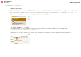 s

www.gencat.net
guia d’estil

43

sistema de navegació

sistema de navegació
1.5. Menús desplegables
Per tal de agilitzar la navegació s’ha optat per implementar menús desplegables a totes aquelles categories i subcategories on es cregui necessari.
Per qüestions d'accessibilitat, sempre que s’implementi un menú desplegable, la primera subcategoria que ha d’aparèixer és un enllaç a una
pàgina d’índex on apareguin la resta de subcategories d’aquell menú desplegable.

1.6. ‘Ruta de navegació’ ('fil d’Ariadna')
Totes les pàgines del lloc web han de tenir, just a sobre del títol de la pàgina, la ‘ruta de navegació’ per a indicar a l’usuari
el camí que ha seguit fins arribar a la pàgina on es troba.
Cada element de la 'ruta de navegació' pot tenir un menú desplegable (veure l'apartat de menús desplegables d'aquesta secció).

 