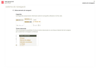 s

44

www.gencat.net
guia d’estil

sistema de navegació

sistema de navegació
1.7. Altres elements de navegació
Llegendes
Les llegendes proporcionen informació sobre la iconografia utilitzada en el lloc web.

Temes relacionats
S’ha contemplat la possibilitat d’incloure temes relacionats en una franja al lateral dret de la pàgina
per a potenciar la navegació contextual.

 