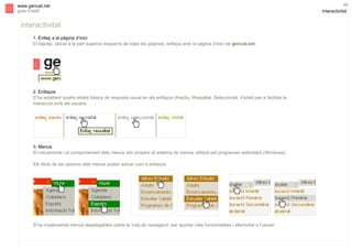 s

www.gencat.net
guia d’estil

interactivitat
1. Enllaç a la pàgina d’inici
El logotip, ubicat a la part superior esquerra de totes les pàgines, enllaça amb la pàgina d’inici de gencat.net.

2. Enllaços
S’ha establert quatre estats bàsics de resposta visual en els enllaços (Inactiu, Ressaltat, Seleccionat, Visitat) per a facilitar la
interacció amb els usuaris.

3. Menús
El mecanisme i el comportament dels menús són propers al sistema de menús utilitzat pel programari estàndard (Windows).
Els títols de les opcions dels menús poden actuar com a enllaços.

S’ha implementat menús desplegables sobre la ‘ruta de navegació’ per aportar més funcionalitats i efectivitat a l’usuari.

45

interactivitat

 