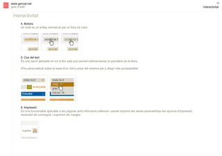 s

www.gencat.net
guia d’estil

interactivitat
4. Botons
Un botó és un enllaç emmarcat per un fons de color.

5. Cos del text
És una opció aplicable en tot el lloc web que permet redimensionar la grandària de la lletra.
S'ha personalitzat sobre la base d'un menú propi del sistema per a afegir més accessibilitat.

6. Impressió
És una funcionalitat aplicable a les pàgines amb informació rellevant i pemet imprimir-les sense parametritzar les opcions d'impressió,
reubicant els continguts i suprimint els marges.

46

interactivitat

 
