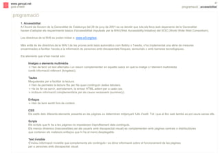s

www.gencat.net
guia d’estil

47

programació | accessibilitat

programació
1. Accessibilitat
A l’Acord de Govern de la Generalitat de Catalunya del 26 de juny de 2001 es va decidir que tots els llocs web depenents de la Generalitat
havien d’adoptar els requeriments bàsics d’accessibilitat impulsats per la WAI (Web Accessibility Initiative) del W3C (World Wide Web Consortium).
Les directrius de la WAI es poden trobar a www.w3.org/wai.
Més enllà de les directrius de la WAI i de les proves amb tests automàtics com Bobby o Tawdis, s’ha implementat una sèrie de mesures
encaminades a facilitar l’accés a la informació de persones amb discapacitats físiques, sensorials o amb barreres tecnològiques.
Els elements que s’han tractat són:
Imatges o elements multimèdia
! Han de tenir un text alternatiu i un resum complementari en aquells casos en què la imatge o l’element multimèdia
conté informació rellevant (longdesc).
Taules
Maquetades per a facilitar la lectura:
! Han de permetre la lectura fila per fila quan continguin dades tabulars.
! Ha de fer-se servir, estrictament, la sintaxi HTML adient per a cada cas.
! Incloure informació complementària per als casos necessaris (summary).
Enllaços
! Han de tenir sentit fora de context.
CSS
Els estils dels diferents elements presents en les pàgines es determinen mitjançant fulls d’estil. Tot i que el lloc web també es pot veure sense ells.
Scripts
Els scripts que hi ha a les pàgines no impedeixen l'aprofitament dels continguts.
Els menús dinàmics (inaccessibles per als usuaris amb discapacitat visual) es complementen amb pàgines centrals o distribuïdores
que contenen els mateixos enllaços que hi ha al menú desplegable.
Text invisible
S’inclou informació invisible que complementa els continguts i es dóna informació sobre el funcionament de les pàgines
per a persones amb discapacitat visual.

 