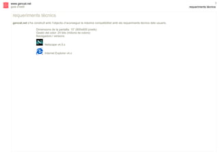 s

3

www.gencat.net
guia d’estil

requeriments tècnics

requeriments tècnics
gencat.net s’ha construït amb l’objectiu d’aconseguir la màxima compatibilitat amb els requeriments tècnics dels usuaris.
Dimensions de la pantalla: 15” (800x600 píxels)
Gestió del color: 24 bits (milions de colors)
Navegadors i versions
Netscape v4.5.x
Internet Explorer v4.x

 