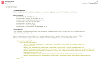 s

48

www.gencat.net
guia d’estil

programació | accessibilitat

programació
Pàgina d’accessibitat
S’inclou una pàgina d’accessibilitat on s’expliquen les polítiques seguides, consells d’ús i les dreceres de teclat.
Dreceres de teclat
Accés directe als continguts: alt + q
Accés directe al sistema de navegació: alt + m
Accés directe a la pàgina d’accessibilitat: alt + b
Accés directe a l’inici de la pàgina: alt + o
Accés directe al cercador: alt + r
Accés directe al mapa web: alt + p
Accés directe a la pàgina d’inici de gencat.net: alt +g
Enllaços directes
Per tal d'agilitzar la navegació dels usuaris amb discapacitat visual s’ha creat, amb text invisible, una sèrie d’enllaços directes
a diferents continguts del lloc web.
Aquests enllaços directes estan situats a l’inici de cada pàgina, de manera que són el primer que llegeix el lector d’HTML.
Si l’usuari està interessat en algun d’aquests continguts, només ha de prémer Intro per anar-hi automàticament:
<div style="line-height:1px">
<span class = "textInvisible">
<a href="#continguts" accesskey="q"><span class ="textInvisible">Accés directe als continguts</span></a>
<a name="top"></a>
<a href="#top" accesskey="o"><span class ="textInvisible">Accés directe a l'inici de la pàgina</span></a>
<a href="#opcions_principals" accesskey="m"><span class ="textInvisible">Accés directe al menú de navegació</span></a>
<a href="/informacio/accesibilitat.htm" accesskey="b"><span class ="textInvisible">Accés directe a la pàgina d'accessibilitat
i dreceres de teclat</span></a>
<a href="#cercador" accesskey="r"><span class = "textInvisible">Accés directe al cercador</span></a>
<a href="/informacio/mapa.htm" accesskey="p"><span class = "textInvisible">Accés directe al mapa web</span></a>
</span>
</div>

 
