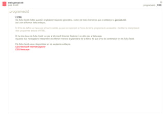 s

www.gencat.net
guia d’estil

programació
2.CSS
Als fulls d’estil (CSS) queden englobats l’aspecte (grandària i color) de totes les lletres que s’utilitzaran a gencat.net,
així com el format dels enllaços.
" S’ha de definir un tipus per al text invisible, ja que és important a l’hora de fer la programació accessible i facilitar la interpretació
dels programes lectors d’HTML.
Hi ha dos tipus de fulls d’estil: un per a Microsoft Internet Explorer i un altre per a Netscape.
Aquests dos navegadors interpreten de diferent manera la grandària de la lletra, fet que s’ha de contemplar en els fulls d’estil.
Els fulls d’estil estan disponibles en els següents enllaços:
CSS Microsoft Internet Explorer
CSS Netscape

50

programació | CSS

 