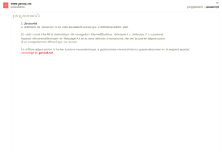 s

www.gencat.net
guia d’estil

51

programació | Javascript

programació
3. Javascript
A la llibreria de Javascript hi ha totes aquelles funcions que s’utilitzen en el lloc web.
En cada funció s’ha fet la distinció per als navegadors Internet Explorer, Netscape 4.x, Netscape 6 (i superiors).
Aquests últims es diferencien de Netscape 4.x en la seva definició d’estructures, raó per la qual en alguns casos
té un comportament diferent que cal revisar.
En el fitxer adjunt també hi ha les funcions necessàries per a gestionar els menús dinàmics que es descriuen en el següent apartat:
Javascript de gencat.net

 