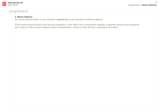 s

www.gencat.net
guia d’estil

52

programació | menús dinàmics

programació
4. Menús dinàmics
Els menús dinàmics tenen un pes important a gencat.net, ja que apareixen a totes les pàgines.
S’han tractat perquè funcionin amb tots els navegadors i s’han definit com a components separats, d’aquesta manera es pot programar
per a cada un d’ells el temps d’espera abans de desaparèixer, el tipus, el color del fons i la grandària de la lletra.

 