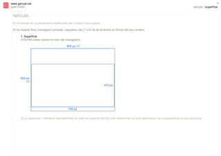 s

4

www.gencat.net
guia d’estil

retícula | superfície

retícula
" La retícula és la parcel·lació (distribució) per mòduls d’una pàgina.
Hi ha mòduls fixos (navegació principal, capçalera, etc.) i n’hi ha de dinàmics en funció del seu context.
1. Superfície
410x795 píxels (sense el marc del navegador).
800 px 15"

600 px
15"
410 px

795 px
" La disposició i reiteració dels elements en totes les pàgines del lloc web determinen la seva rellevància i en conseqüència la seva jerarquia.

 