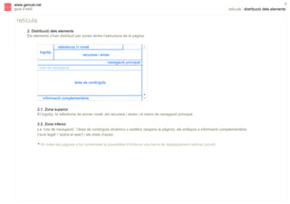 5

www.gencat.net
guia d’estil

retícula | distribució dels elements

retícula
2. Distribució dels elements
Els elements s’han distribuït per zones dintre l’estructura de la pàgina.
referència 1r nivell
logotip

V

s

recursos i eines
navegació principal

ruta de navegació

àrea de continguts

informació complementària

*
V

2.1. Zona superior
El logotip, la referència de primer nivell, els recursos i eines i el menú de navegació principal.
2.2. Zona inferior
La ‘ruta de navegació’, l’àrea de continguts dinàmics o estàtics (segons la pàgina), els enllaços a informació complementària
('avís legal' i 'sobre el web') i els drets d’autor.
* En totes les pàgines s’ha contemplat la possibilitat d’incloure una barra de desplaçament vertical (scroll).

 
