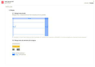 6

www.gencat.net
guia d’estil

retícula | marges

retícula
3. Marges
3.1. Marges estructurals
Marges fixos, independentment de la resolució de la pantalla.
16 px

*
18 px

V

s

*
41 px

V
* Variable en funció de la resolució de la pantalla. En resolucions superiors a 800x600, el cos de la pàgina se centrarà horitzontalment.
3.2. Marge entre els elements de la pàgina

20 px horitzontalment
10 px verticalment

 