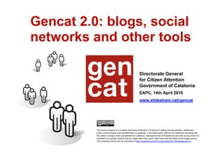 Gencat 2.0: blogs, social
    networks and other tools

                                                            Directorate General
                                                            for Citizen Attention
                                                            Government of Catalonia
                                                            EAPC, 14th April 2010
                                                            www.slideshare.net/gencat




              This work is subject to a Creative Commons Attribution 3.0 licence. It allows the reproduction, distribution,
              public communication and transformation to generate a derivative work, without any restriction providing that
              the author is always cited (Generalitat de Catalunya. Departament de la Presidència) and this licence does not
              contradict any specific licence that an image within this report might have and the rights of the image prevail.
              The complete licence can be consulted at http://creativecommons.org/licenses/by/3.0/es/legalcode.ca.
1
 