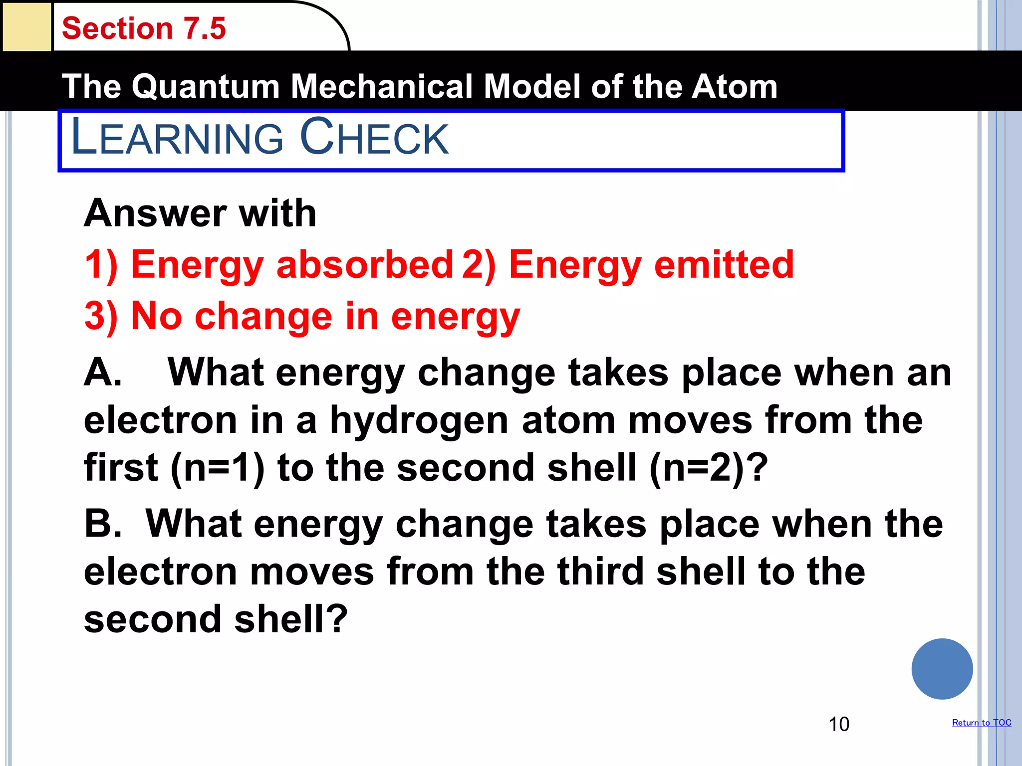 Section 7.5
The Quantum Mechanical Model of the Atom
Return to TOC
LEARNING CHECK
Answer with
1) Energy absorbed 2) Energy emitted
3) No change in energy
A. What energy change takes place when an
electron in a hydrogen atom moves from the
first (n=1) to the second shell (n=2)?
B. What energy change takes place when the
electron moves from the third shell to the
second shell?
10
 