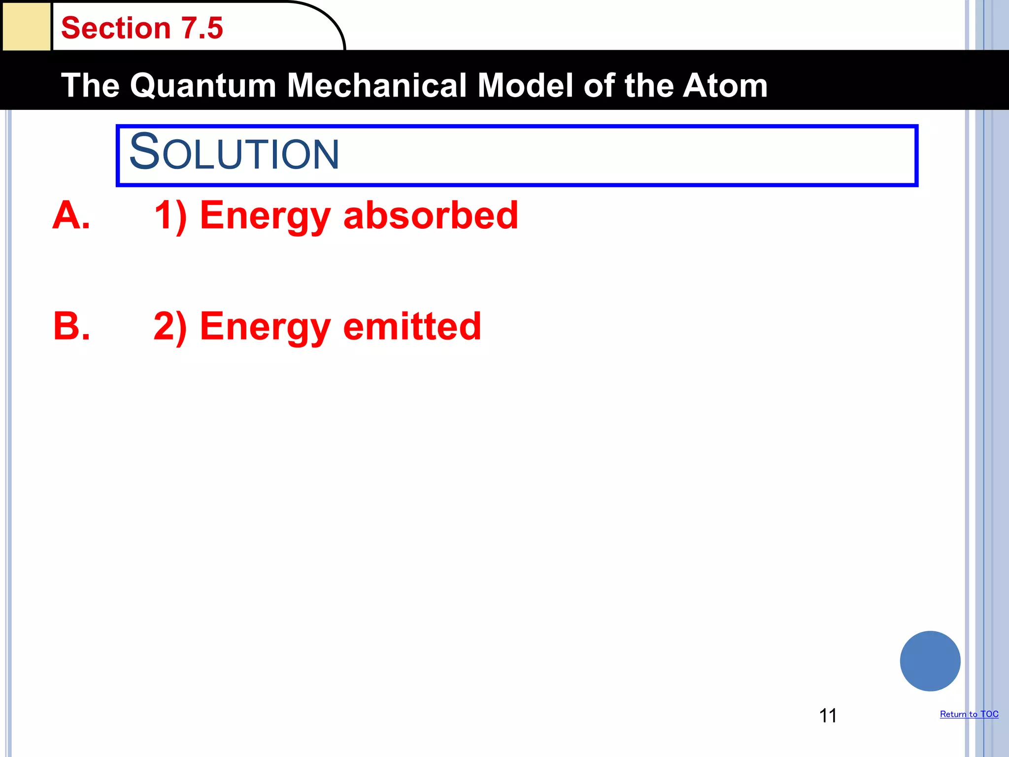 Section 7.5
The Quantum Mechanical Model of the Atom
Return to TOC
SOLUTION
A. 1) Energy absorbed
B. 2) Energy emitted
11
 