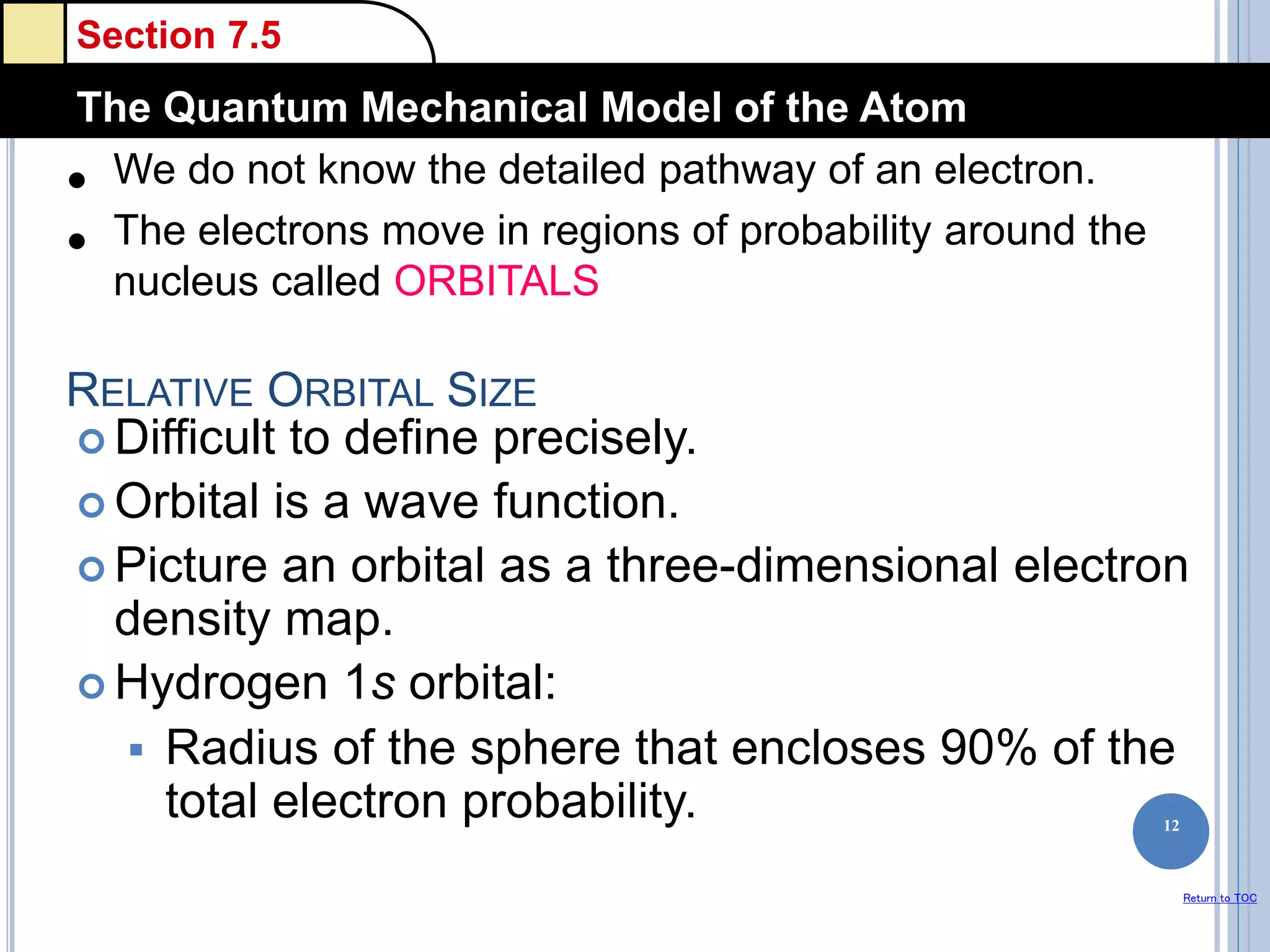 Section 7.5
The Quantum Mechanical Model of the Atom
Return to TOC
RELATIVE ORBITAL SIZE
 Difficult to define precisely.
 Orbital is a wave function.
 Picture an orbital as a three-dimensional electron
density map.
 Hydrogen 1s orbital:
 Radius of the sphere that encloses 90% of the
total electron probability. 12
• We do not know the detailed pathway of an electron.
• The electrons move in regions of probability around the
nucleus called ORBITALS
 