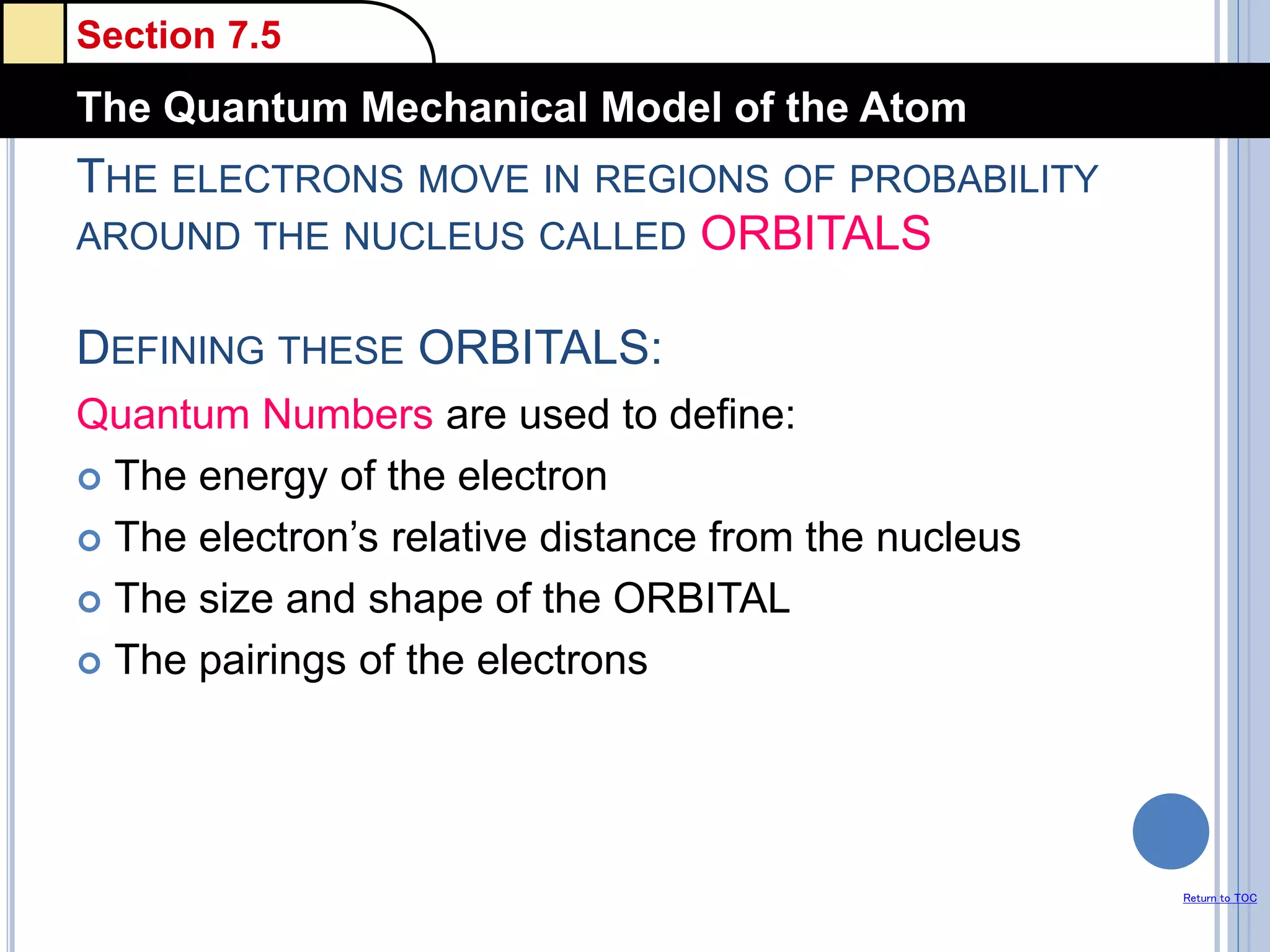 Section 7.5
The Quantum Mechanical Model of the Atom
Return to TOC
THE ELECTRONS MOVE IN REGIONS OF PROBABILITY
AROUND THE NUCLEUS CALLED ORBITALS
DEFINING THESE ORBITALS:
Quantum Numbers are used to define:
 The energy of the electron
 The electron’s relative distance from the nucleus
 The size and shape of the ORBITAL
 The pairings of the electrons
 