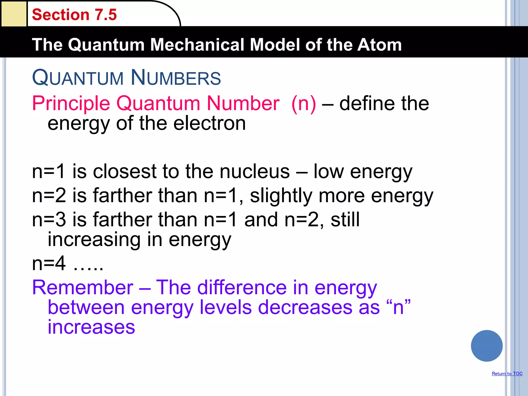 Section 7.5
The Quantum Mechanical Model of the Atom
Return to TOC
QUANTUM NUMBERS
Principle Quantum Number (n) – define the
energy of the electron
n=1 is closest to the nucleus – low energy
n=2 is farther than n=1, slightly more energy
n=3 is farther than n=1 and n=2, still
increasing in energy
n=4 …..
Remember – The difference in energy
between energy levels decreases as “n”
increases
 