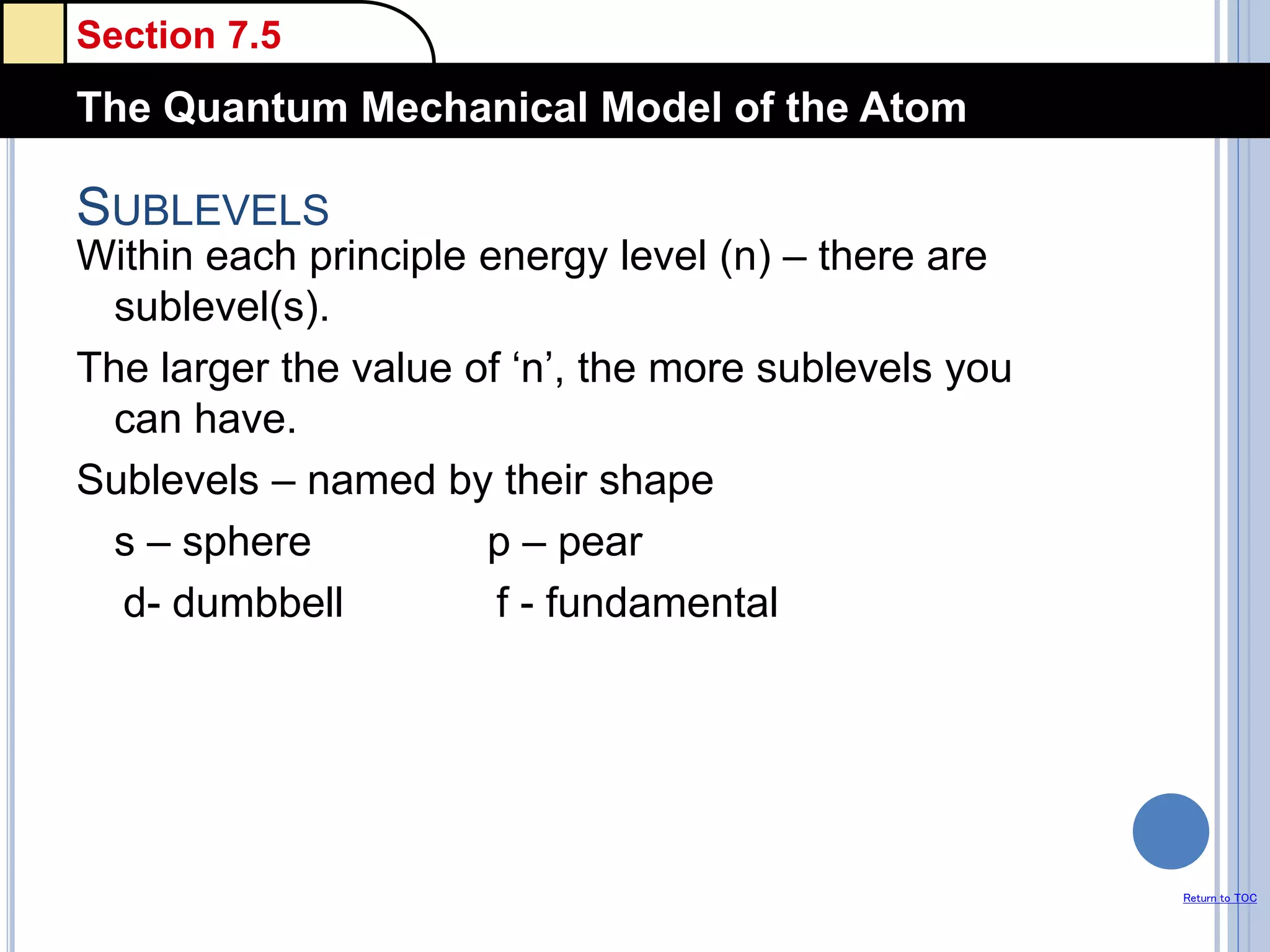 Section 7.5
The Quantum Mechanical Model of the Atom
Return to TOC
SUBLEVELS
Within each principle energy level (n) – there are
sublevel(s).
The larger the value of ‘n’, the more sublevels you
can have.
Sublevels – named by their shape
s – sphere p – pear
d- dumbbell f - fundamental
 