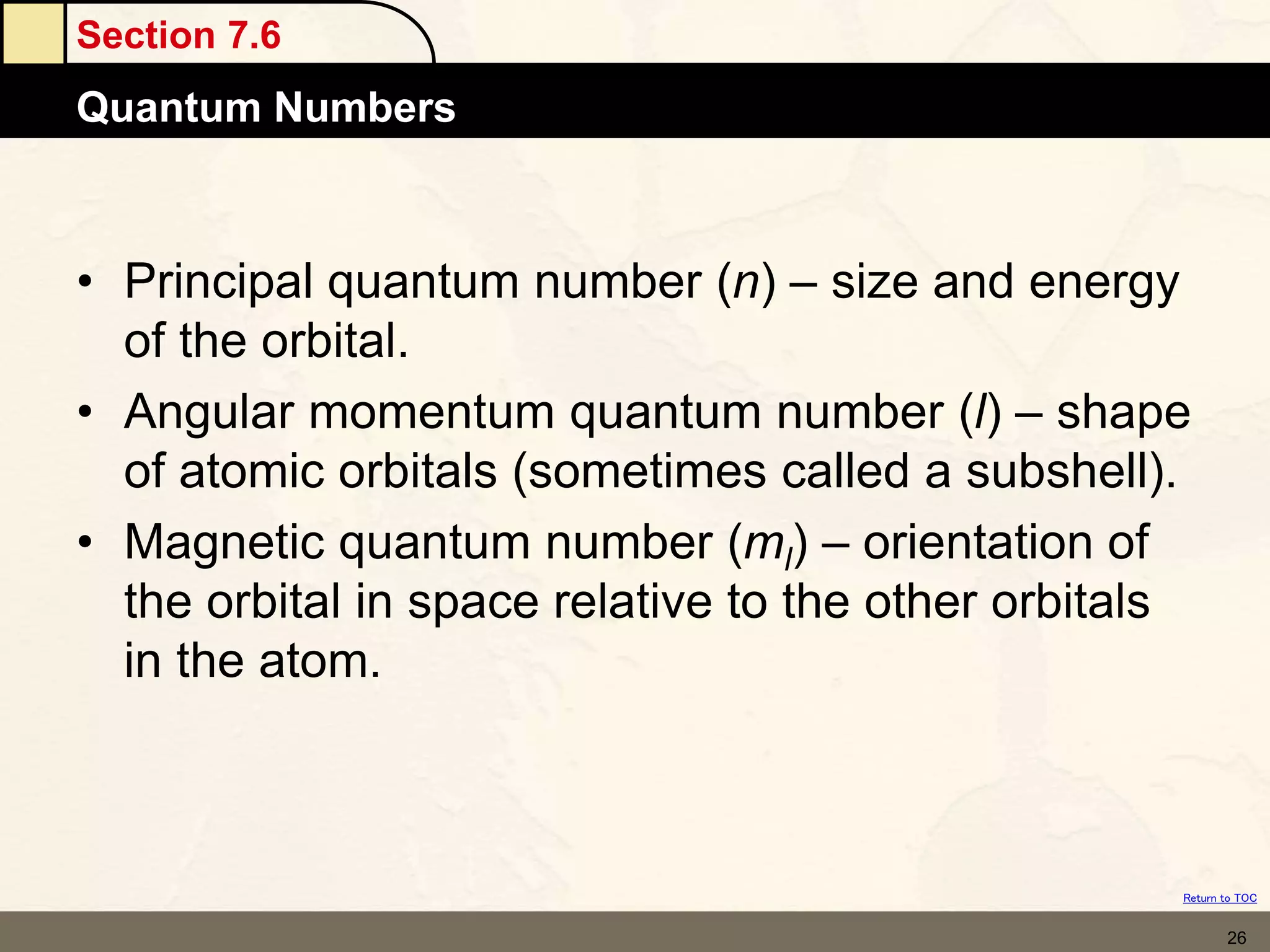 Section 7.6
Quantum Numbers
Return to TOC
26
• Principal quantum number (n) – size and energy
of the orbital.
• Angular momentum quantum number (l) – shape
of atomic orbitals (sometimes called a subshell).
• Magnetic quantum number (ml) – orientation of
the orbital in space relative to the other orbitals
in the atom.
 