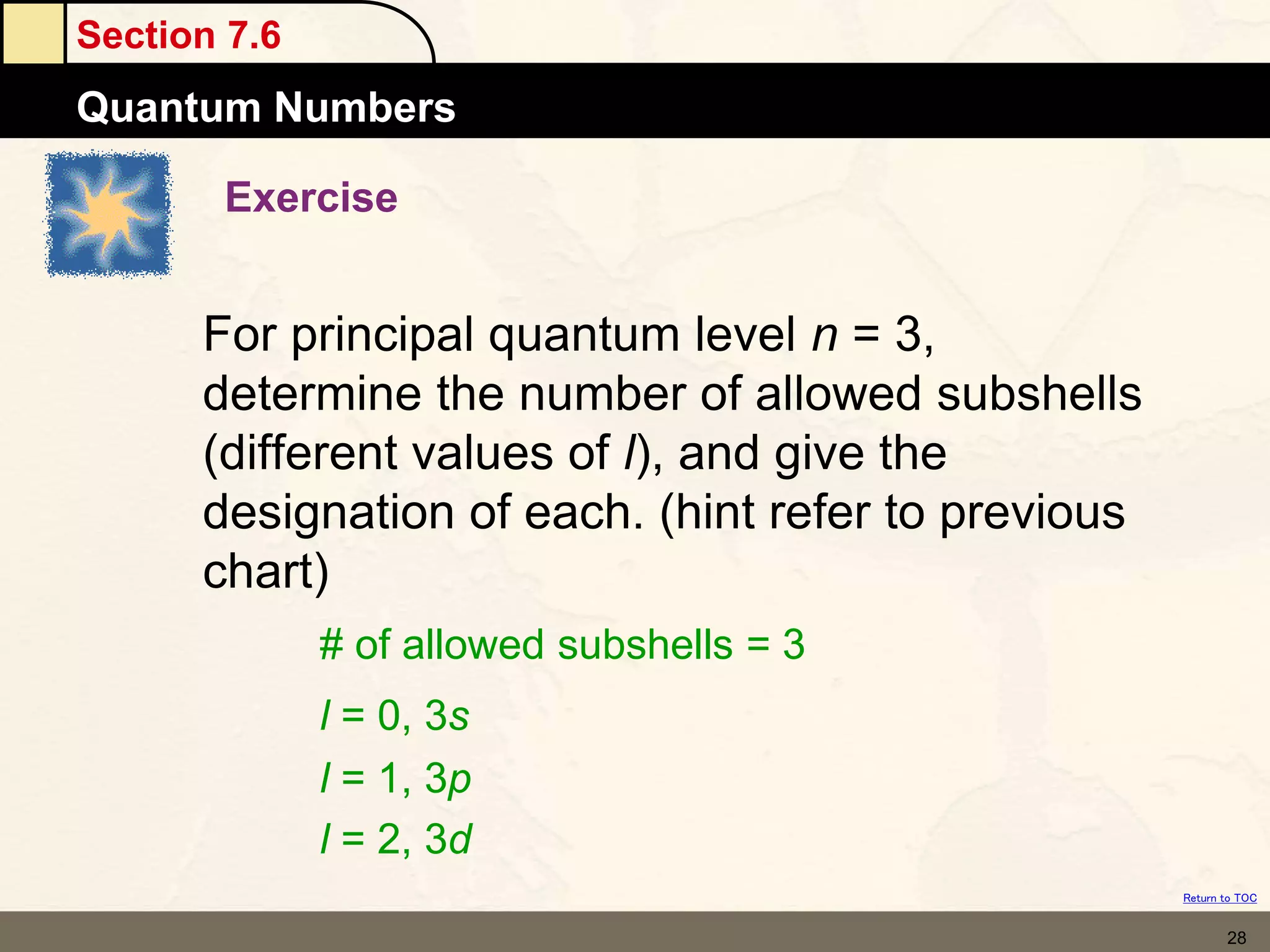 Section 7.6
Quantum Numbers
Return to TOC
28
Exercise
For principal quantum level n = 3,
determine the number of allowed subshells
(different values of l), and give the
designation of each. (hint refer to previous
chart)
# of allowed subshells = 3
l = 0, 3s
l = 1, 3p
l = 2, 3d
 