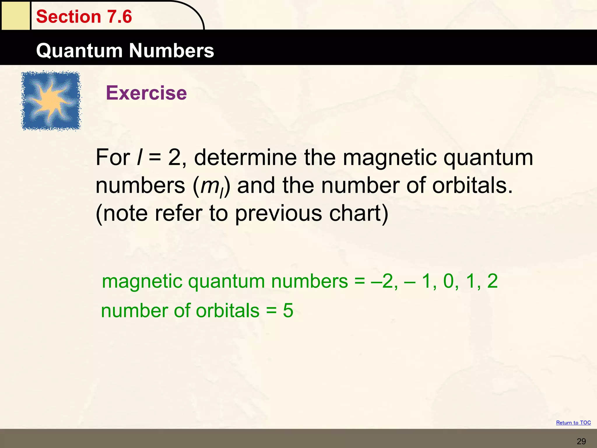 Section 7.6
Quantum Numbers
Return to TOC
29
Exercise
For l = 2, determine the magnetic quantum
numbers (ml) and the number of orbitals.
(note refer to previous chart)
magnetic quantum numbers = –2, – 1, 0, 1, 2
number of orbitals = 5
 