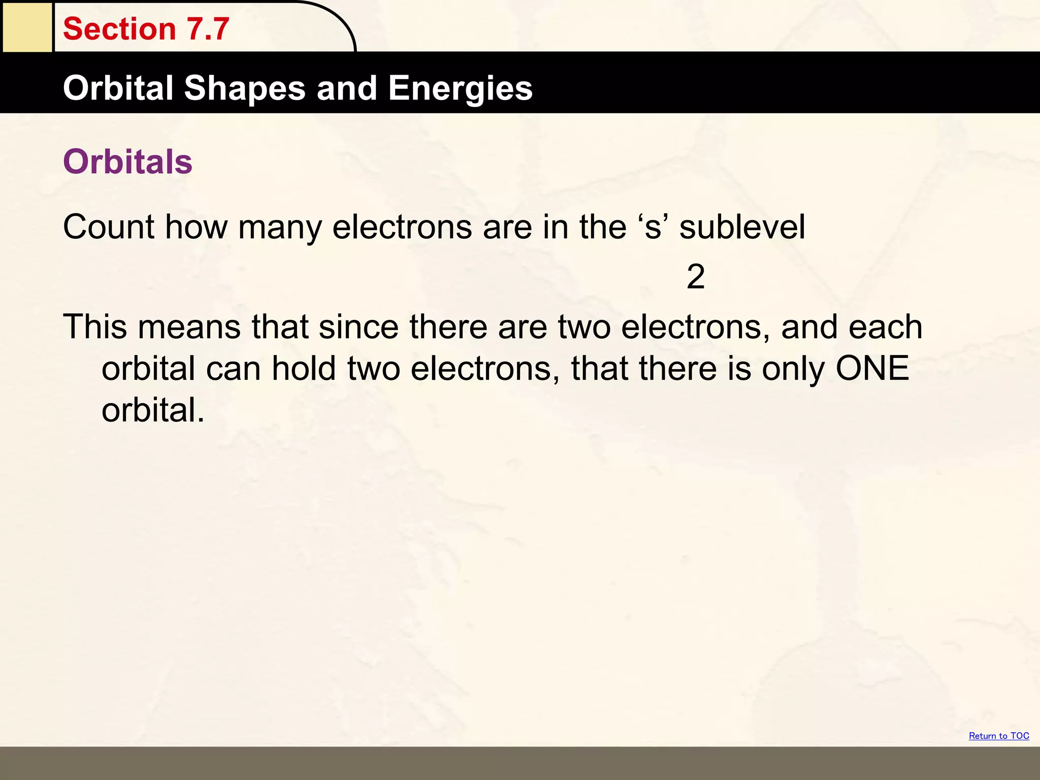 Section 7.7
Orbital Shapes and Energies
Return to TOC
Orbitals
Count how many electrons are in the ‘s’ sublevel
2
This means that since there are two electrons, and each
orbital can hold two electrons, that there is only ONE
orbital.
 