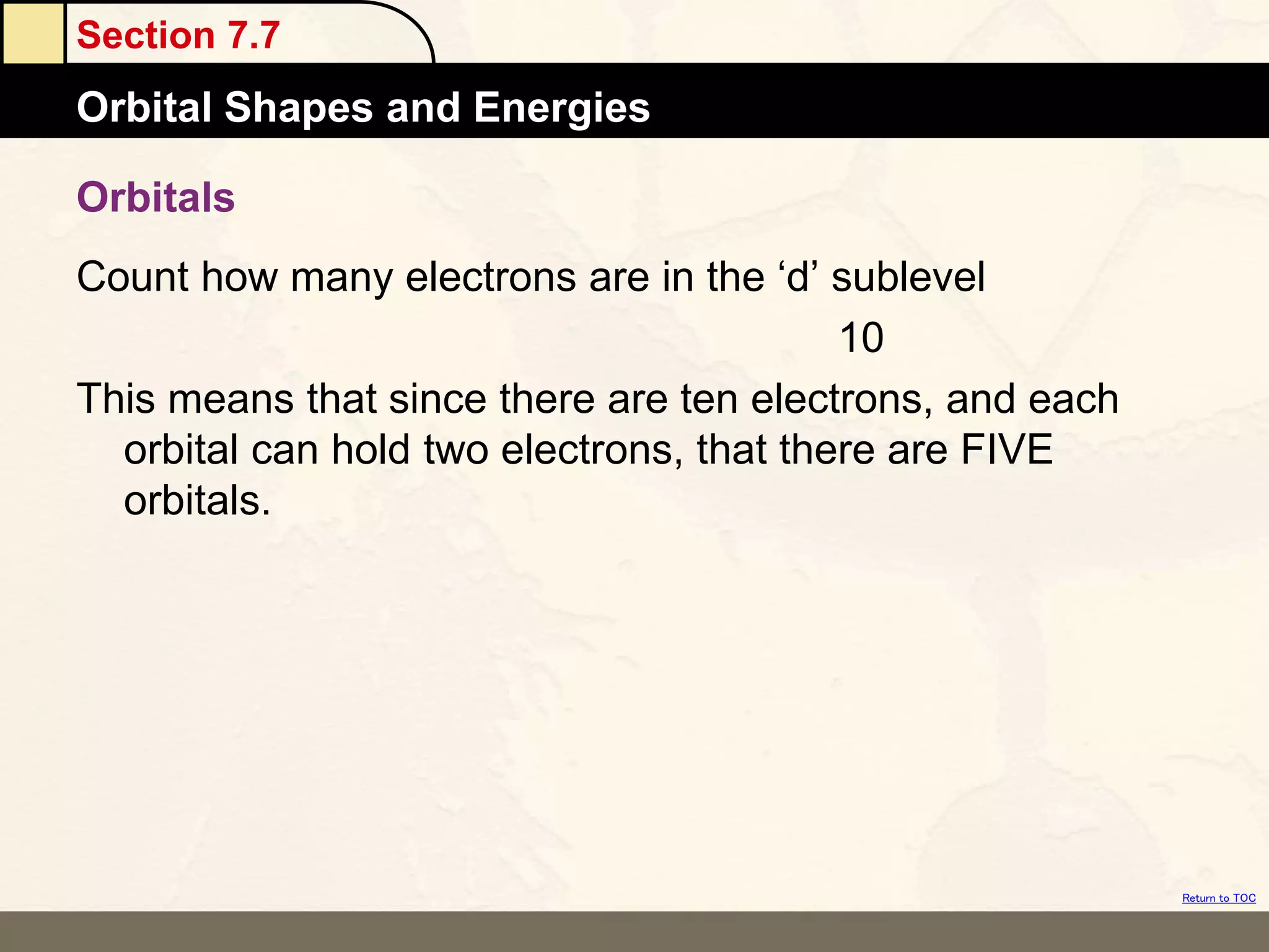 Section 7.7
Orbital Shapes and Energies
Return to TOC
Orbitals
Count how many electrons are in the ‘d’ sublevel
10
This means that since there are ten electrons, and each
orbital can hold two electrons, that there are FIVE
orbitals.
 
