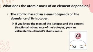 What does the atomic mass of an element depend on?
• The atomic mass of an element depends on the
abundance of its isotopes.
 If you know the mass of the isotopes and the percent
(fractional) abundance of the isotopes, you can
calculate the element's atomic mass.
 