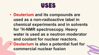 • Deuterium and its compounds are
used as a non-radioactive label in
chemical experiments and in solvents
for 1H-NMR spectroscopy. Heavy
water is used as a neutron moderator
and coolant for nuclear reactors.
• Deuterium is also a potential fuel for
commercial nuclear fusion
uses
 