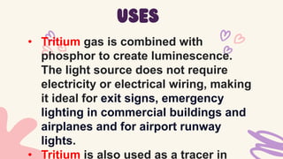 • Tritium gas is combined with
phosphor to create luminescence.
The light source does not require
electricity or electrical wiring, making
it ideal for exit signs, emergency
lighting in commercial buildings and
airplanes and for airport runway
lights.
• Tritium is also used as a tracer in
uses
 
